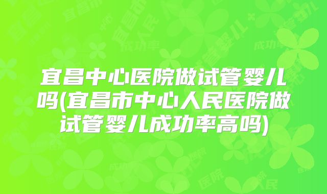 宜昌中心医院做试管婴儿吗(宜昌市中心人民医院做试管婴儿成功率高吗)