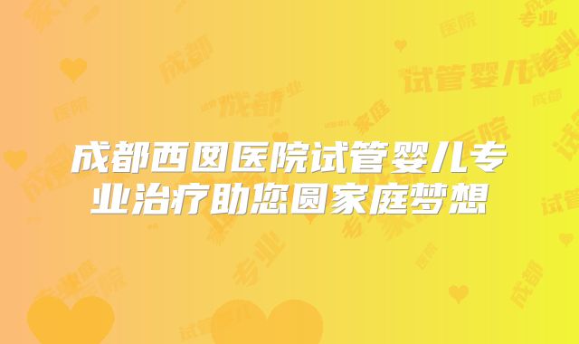 成都西囡医院试管婴儿专业治疗助您圆家庭梦想