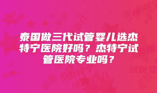 泰国做三代试管婴儿选杰特宁医院好吗?杰特宁试管医院专业吗?