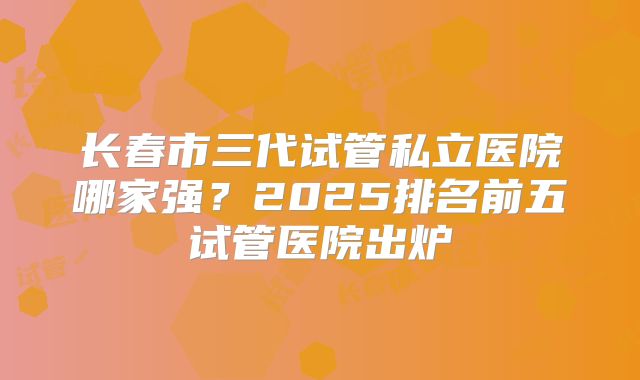 长春市三代试管私立医院哪家强?2025排名前五试管医院出炉