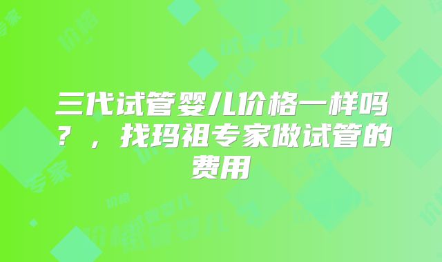 三代试管婴儿价格一样吗？，找玛祖专家做试管的费用