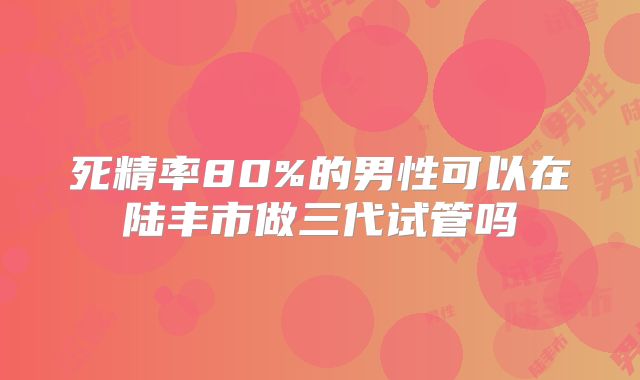 死精率80%的男性可以在陆丰市做三代试管吗