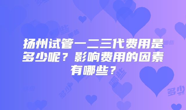扬州试管一二三代费用是多少呢?影响费用的因素有哪些?