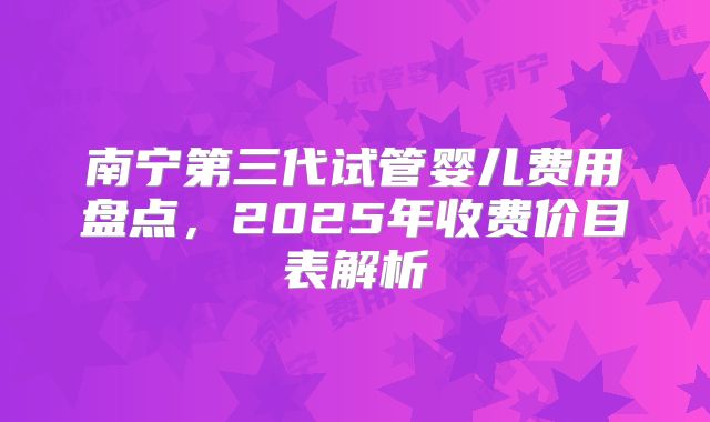 南宁第三代试管婴儿费用盘点,2025年收费价目表解析