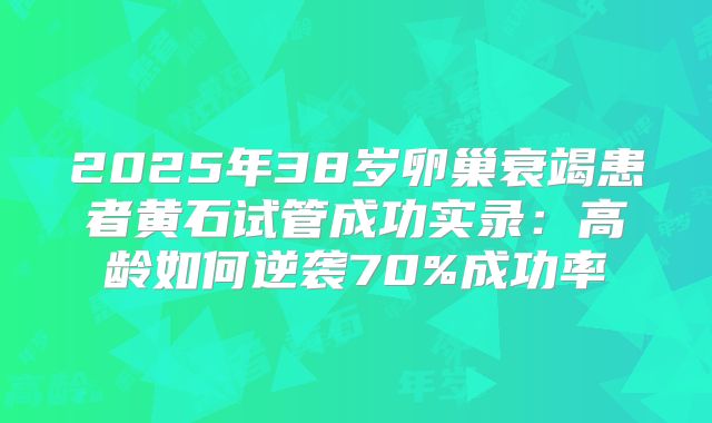2025年38岁卵巢衰竭患者黄石试管成功实录：高龄如何逆袭70%成功率