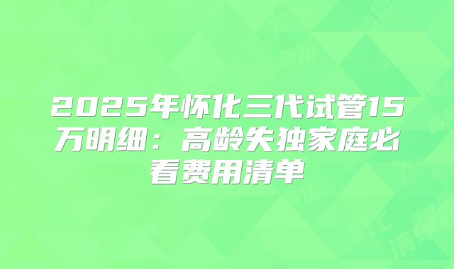 2025年怀化三代试管15万明细：高龄失独家庭必看费用清单