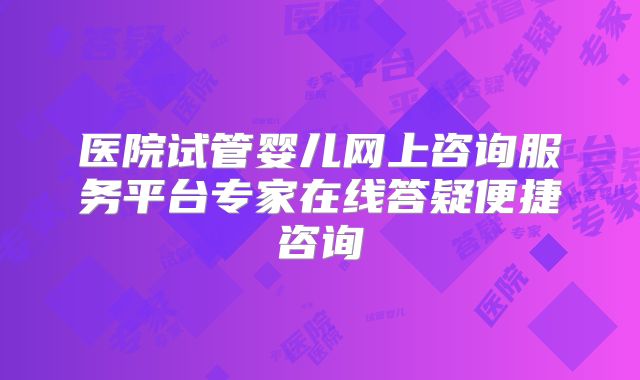 医院试管婴儿网上咨询服务平台专家在线答疑便捷咨询