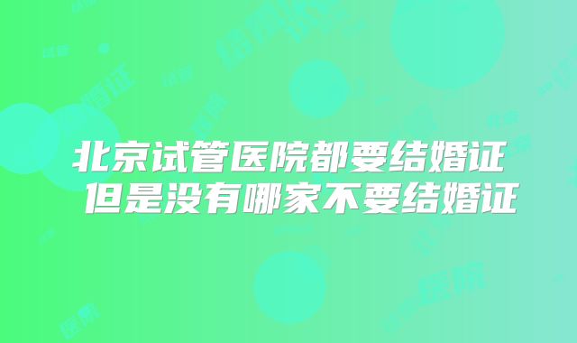 北京试管医院都要结婚证 但是没有哪家不要结婚证