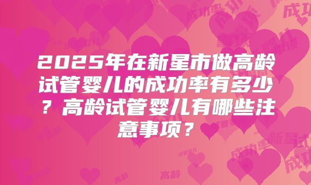 2025年在新星市做高龄试管婴儿的成功率有多少?高龄试管婴儿有哪些注意事项?