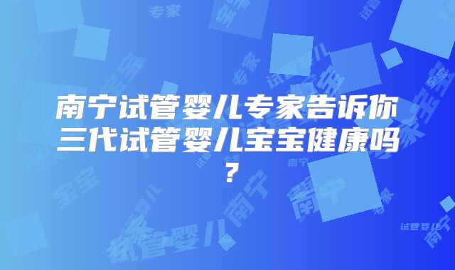 南宁试管婴儿专家告诉你三代试管婴儿宝宝健康吗？