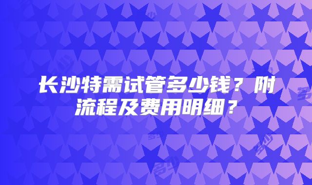 长沙特需试管多少钱？附流程及费用明细？