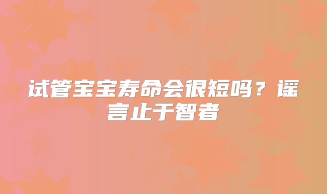 试管宝宝寿命会很短吗？谣言止于智者