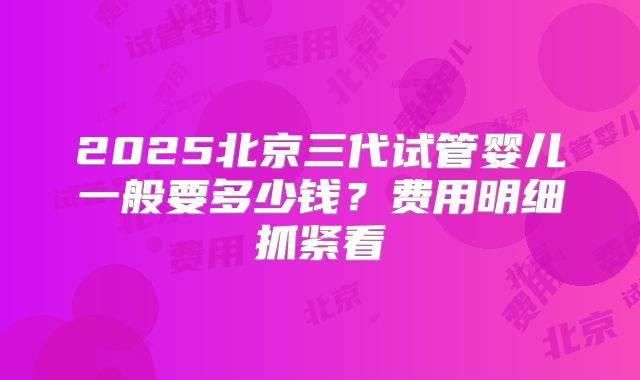 2025北京三代试管婴儿一般要多少钱?费用明细抓紧看