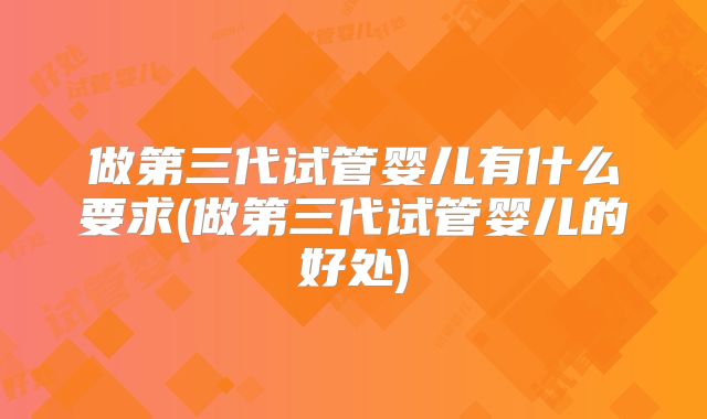 做第三代试管婴儿有什么要求(做第三代试管婴儿的好处)