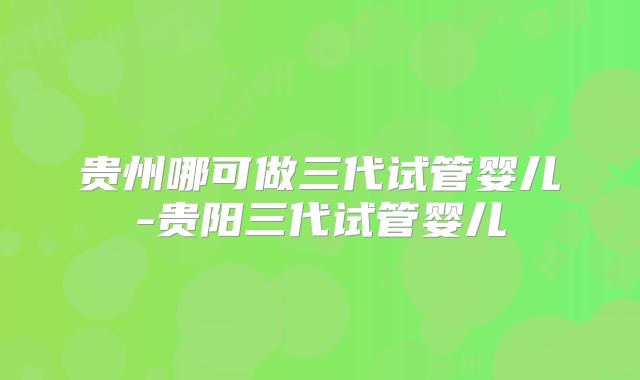 贵州哪可做三代试管婴儿-贵阳三代试管婴儿