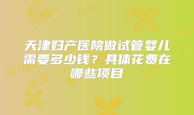 天津妇产医院做试管婴儿需要多少钱?具体花费在哪些项目
