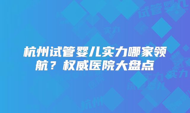 杭州试管婴儿实力哪家领航?权威医院大盘点