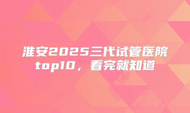 淮安2025三代试管医院top10,看完就知道