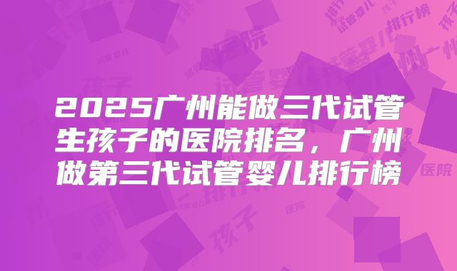 2025广州能做三代试管生孩子的医院排名,广州做第三代试管婴儿排行榜