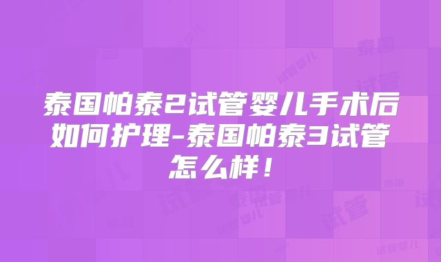 泰国帕泰2试管婴儿手术后如何护理-泰国帕泰3试管怎么样!