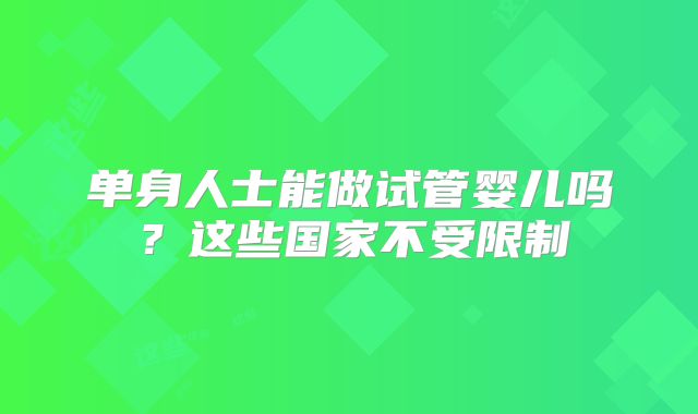 单身人士能做试管婴儿吗?这些国家不受限制