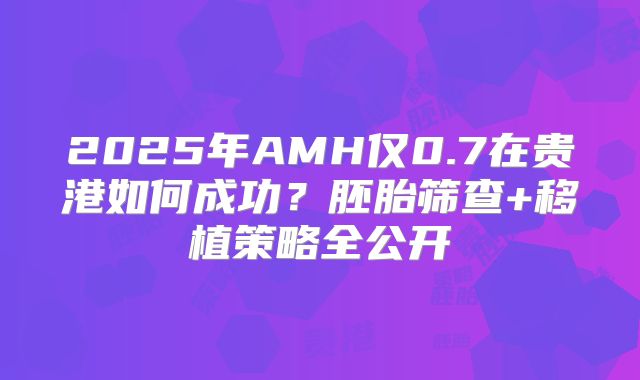 2025年AMH仅0.7在贵港如何成功?胚胎筛查+移植策略全公开