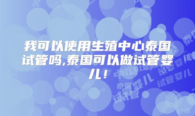 我可以使用生殖中心泰国试管吗,泰国可以做试管婴儿！