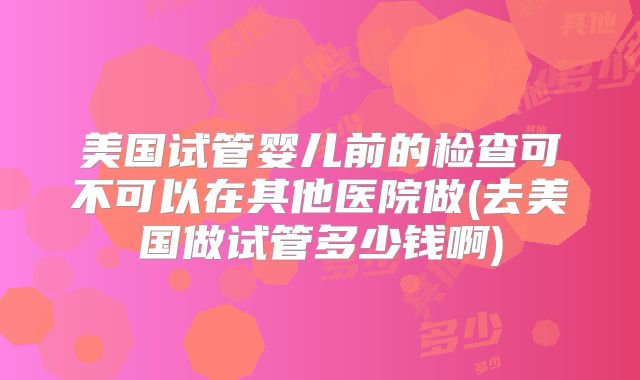 美国试管婴儿前的检查可不可以在其他医院做(去美国做试管多少钱啊)