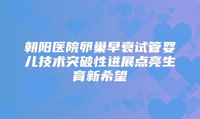 朝阳医院卵巢早衰试管婴儿技术突破性进展点亮生育新希望