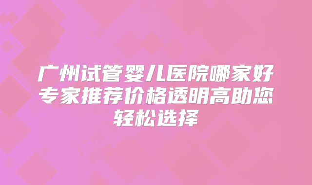 广州试管婴儿医院哪家好专家推荐价格透明高助您轻松选择