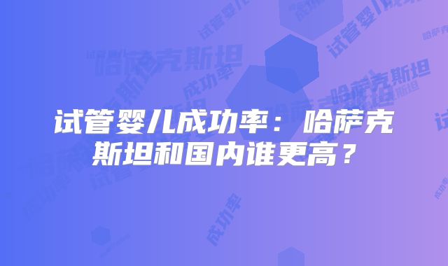 试管婴儿成功率:哈萨克斯坦和国内谁更高?