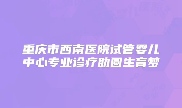 重庆市西南医院试管婴儿中心专业诊疗助圆生育梦