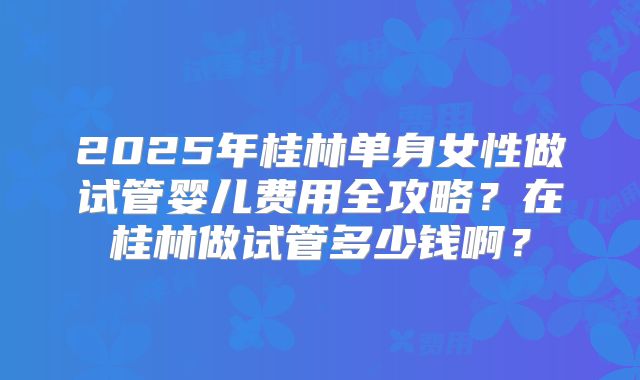 2025年桂林单身女性做试管婴儿费用全攻略?在桂林做试管多少钱啊?