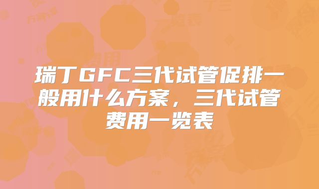 瑞丁GFC三代试管促排一般用什么方案,三代试管费用一览表