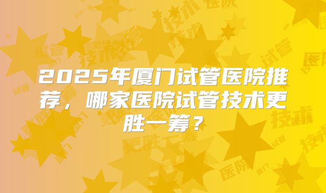2025年厦门试管医院推荐，哪家医院试管技术更胜一筹？