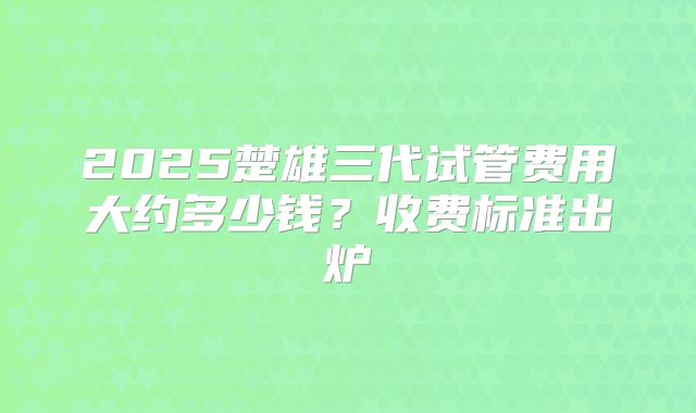2025楚雄三代试管费用大约多少钱？收费标准出炉