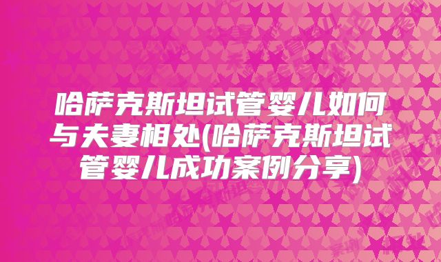 哈萨克斯坦试管婴儿如何与夫妻相处(哈萨克斯坦试管婴儿成功案例分享)