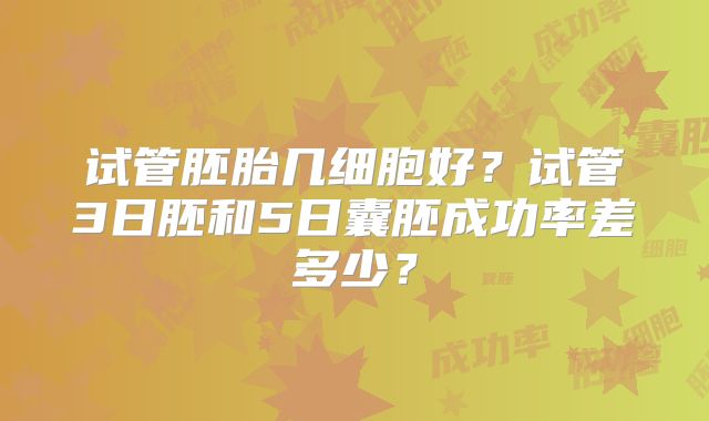 试管胚胎几细胞好?试管3日胚和5日囊胚成功率差多少?
