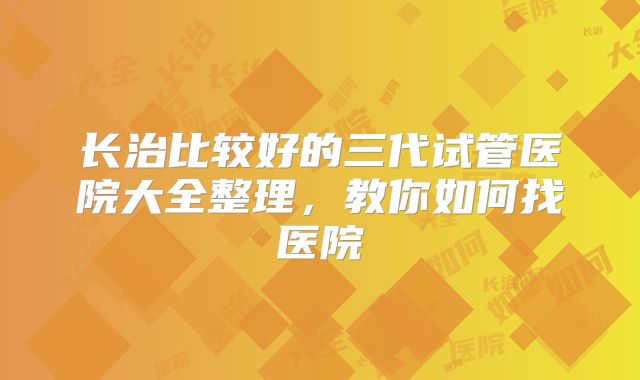 长治比较好的三代试管医院大全整理，教你如何找医院