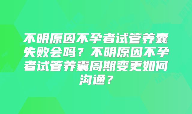 不明原因不孕者试管养囊失败会吗?不明原因不孕者试管养囊周期变更如何沟通?