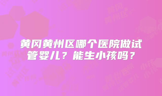 黄冈黄州区哪个医院做试管婴儿？能生小孩吗？