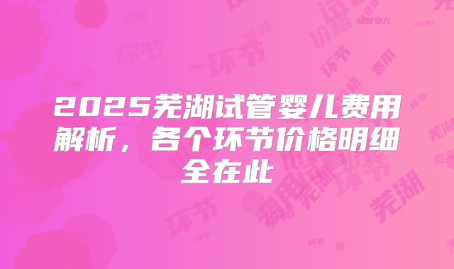 2025芜湖试管婴儿费用解析,各个环节价格明细全在此