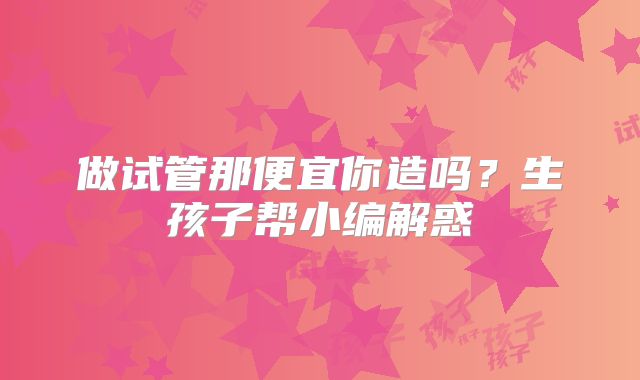 做试管那便宜你造吗？生孩子帮小编解惑