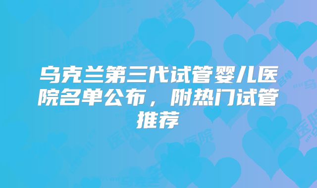 乌克兰第三代试管婴儿医院名单公布,附热门试管推荐