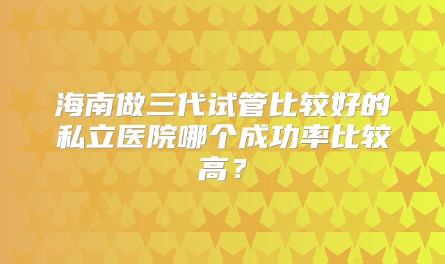 海南做三代试管比较好的私立医院哪个成功率比较高？