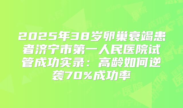 2025年38岁卵巢衰竭患者济宁市第一人民医院试管成功实录:高龄如何逆袭70%成功率