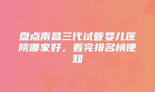 盘点南昌三代试管婴儿医院哪家好,看完排名榜便知