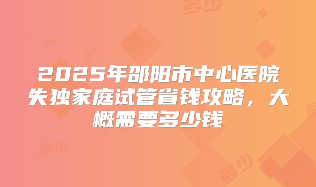 2025年邵阳市中心医院失独家庭试管省钱攻略,大概需要多少钱