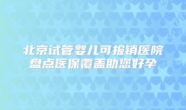 北京试管婴儿可报销医院盘点医保覆盖助您好孕
