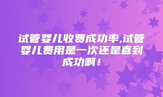 试管婴儿收费成功率,试管婴儿费用是一次还是直到成功啊！